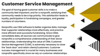 Customer Service Management
The goal of having good customer skills is to make a
community feel important, and for a nonprofit, satisfying their
community needs to be a top priority. This satisfaction leads to
loyalty, participation in fundraising campaigns, and greater
numbers of volunteers.
Nonprofits use CRM software to better organize data, manage
their supporter relationships more effectively, and practice
more efficient and successful fundraising. Since CRMs
consolidate data, all sources can communicate to give
nonprofits a comprehensive understanding of their donor
relationships. Understanding the value of CRM, Customer
Service Management (CSM), is extremely necessary to close
the "back door" and retain clients/customers. Customer
success management is crucial for many businesses and
nonprofits specifically since we rely on customer relationships.
 
