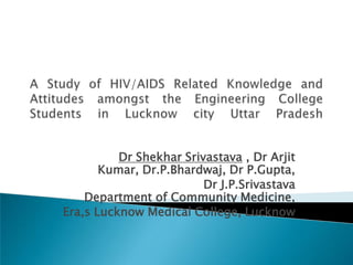 A Study of HIV/AIDS Related Knowledge and Attitudes amongst the Engineering College Students in Lucknow city Uttar Pradesh Dr Shekhar Srivastava , Dr Arjit Kumar, Dr.P.Bhardwaj, Dr P.Gupta,  Dr J.P.SrivastavaDepartment of Community Medicine,  Era,s Lucknow Medical College, Lucknow 