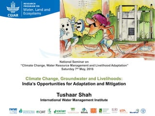 National Seminar on
“Climate Change, Water Resource Management and Livelihood Adaptation”
Saturday 7th May, 2016
Climate Change, Groundwater and Livelihoods:
India’s Opportunities for Adaptation and Mitigation
Tushaar Shah
International Water Management Institute
 