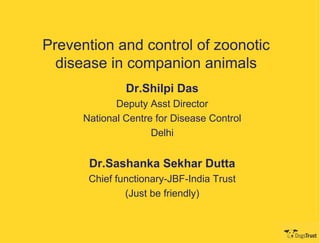 Prevention and control of zoonotic
  disease in companion animals
               Dr.Shilpi Das
             Deputy Asst Director
      National Centre for Disease Control
                     Delhi


       Dr.Sashanka Sekhar Dutta
       Chief functionary-JBF-India Trust
               (Just be friendly)
 