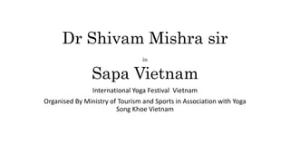 Dr Shivam Mishra sir
in
Sapa Vietnam
International Yoga Festival Vietnam
Organised By Ministry of Tourism and Sports in Association with Yoga
Song Khoe Vietnam
 