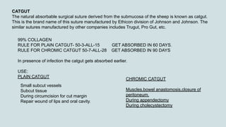 CATGUT
The natural absorbable surgical suture derived from the submucosa of the sheep is known as catgut.
This is the brand name of this suture manufactured by Ethicon division of Johnson and Johnson. The
similar sutures manufactured by other companies includes Trugut, Pro Gut, etc.
99% COLLAGEN
RULE FOR PLAIN CATGUT- 50-3-ALL-15 GET ABSORBED IN 60 DAYS.
RULE FOR CHROMIC CATGUT 50-7-ALL-28 GET ABSORBED IN 90 DAYS
In presence of infection the catgut gets absorbed earlier.
USE:
PLAIN CATGUT
Small subcut vessels
Subcut tissue
During circumcision for cut margin
Repair wound of lips and oral cavity.
CHROMIC CATGUT
Muscles,bowel anastomosis,closure of
peritoneum.
During appendectomy
During cholecystectomy
 
