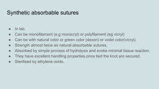 Synthetic absorbable sutures
● In lab.
● Can be monofilament (e.g monocryl) or polyfilament (eg vicryl)
● Can be with natural color or green color (dexon) or violet color(vicryl).
● Strength almost twice as natural absorbable sutures.
● Absorbed by simple process of hydrolysis and evoke minimal tissue reaction.
● They have excellent handling properties.once tied the knot are secured.
● Sterilised by ethylene oxide.
 