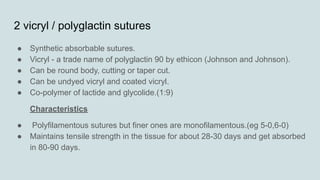 2 vicryl / polyglactin sutures
● Synthetic absorbable sutures.
● Vicryl - a trade name of polyglactin 90 by ethicon (Johnson and Johnson).
● Can be round body, cutting or taper cut.
● Can be undyed vicryl and coated vicryl.
● Co-polymer of lactide and glycolide.(1:9)
Characteristics
● Polyfilamentous sutures but finer ones are monofilamentous.(eg 5-0,6-0)
● Maintains tensile strength in the tissue for about 28-30 days and get absorbed
in 80-90 days.
 