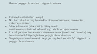 Uses of polyglycolic acid and polyglactin sutures.
● Indicated in all situation ~catgut.
● No. 1 or 1-0 suture may be used for closure of subcostal, paramedian,
mcburney’s incision.
● 3-0 or 4-0 sutures (atraumatic) - biliary enteric
anastomosis(choledocoduodenostomy) , choledoco-jejunostomy.
● In small gut resection anastomosis-seromuscular (anterio and posterior) may
be sutured with 2-0 polyglactin or polyglycolic acid sutures.
● Single layered anastomosis in large gut may be done with 2-0 polyglactin or
polyglycolic acid suture.
 