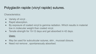 Polyglactin rapide (vicryl rapide) sutures.
Characteristics:
● Variety of vicryl .
● Rapid absorption.
● By exposure of coated vicryl to gamma radiation. Which results in material
low in molecular weight than coated vicryl.
● Tensile strength for 10-12 days and get absorbed in 42 days.
Uses:
● May be used for subcuticular sutures, skin , mucosal closure.
● Need not remove , spontaneously absorbed.
 