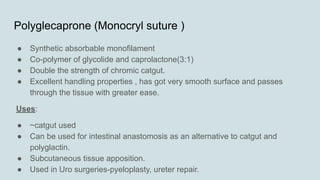 Polyglecaprone (Monocryl suture )
● Synthetic absorbable monofilament
● Co-polymer of glycolide and caprolactone(3:1)
● Double the strength of chromic catgut.
● Excellent handling properties , has got very smooth surface and passes
through the tissue with greater ease.
Uses:
● ~catgut used
● Can be used for intestinal anastomosis as an alternative to catgut and
polyglactin.
● Subcutaneous tissue apposition.
● Used in Uro surgeries-pyeloplasty, ureter repair.
 