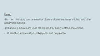 Uses:
-No 1 or 1-0 suture can be used for closure of paramedian or midline and other
abdominal incision .
-3-0 and 4-0 sutures are used for intestinal or biliary enteric anatomosis.
-~all situation where catgut, polyglycolic and polyglactin.
 