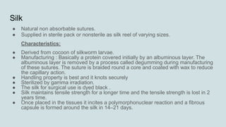 Silk
● Natural non absorbable sutures.
● Supplied in sterile pack or nonsterile as silk reel of varying sizes.
Characteristics:
● Derived from cocoon of silkworm larvae.
● Manufacturing : Basically a protein covered initially by an albuminous layer. The
albuminous layer is removed by a process called degumming during manufacturing
of these sutures. The suture is braided round a core and coated with wax to reduce
the capillary action.
● Handling property is best and it knots securely
● Sterilized by gamma irradiation.
● The silk for surgical use is dyed black .
● Silk maintains tensile strength for a longer time and the tensile strength is lost in 2
years time.
● Once placed in the tissues it incites a polymorphonuclear reaction and a fibrous
capsule is formed around the silk in 14–21 days.
 