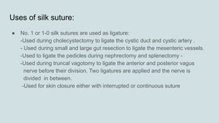 Uses of silk suture:
● No. 1 or 1-0 silk sutures are used as ligature:
-Used during cholecystectomy to ligate the cystic duct and cystic artery .
- Used during small and large gut resection to ligate the mesenteric vessels.
-Used to ligate the pedicles during nephrectomy and splenectomy -
-Used during truncal vagotomy to ligate the anterior and posterior vagus
nerve before their division. Two ligatures are applied and the nerve is
divided in between.
-Used for skin closure either with interrupted or continuous suture
 