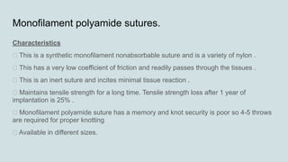 Monofilament polyamide sutures.
Characteristics
„ This is a synthetic monofilament nonabsorbable suture and is a variety of nylon .
„ This has a very low coefficient of friction and readily passes through the tissues .
„ This is an inert suture and incites minimal tissue reaction .
„ Maintains tensile strength for a long time. Tensile strength loss after 1 year of
implantation is 25% .
„ Monofilament polyamide suture has a memory and knot security is poor so 4-5 throws
are required for proper knotting
„ Available in different sizes.
 