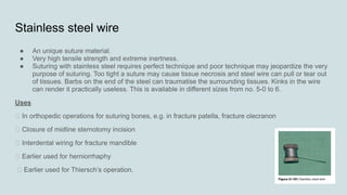 Stainless steel wire
● An unique suture material.
● Very high tensile strength and extreme inertness.
● Suturing with stainless steel requires perfect technique and poor technique may jeopardize the very
purpose of suturing. Too tight a suture may cause tissue necrosis and steel wire can pull or tear out
of tissues. Barbs on the end of the steel can traumatise the surrounding tissues. Kinks in the wire
can render it practically useless. This is available in different sizes from no. 5-0 to 6.
Uses
„ In orthopedic operations for suturing bones, e.g. in fracture patella, fracture olecranon
„ Closure of midline sternotomy incision
„ Interdental wiring for fracture mandible
„ Earlier used for herniorrhaphy
„ Earlier used for Thiersch’s operation.
 