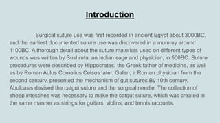 Introduction
Surgical suture use was first recorded in ancient Egypt about 3000BC,
and the earliest documented suture use was discovered in a mummy around
1100BC. A thorough detail about the suture materials used on different types of
wounds was written by Sushruta, an Indian sage and physician, in 500BC. Suture
procedures were described by Hippocrates, the Greek father of medicine, as well
as by Roman Aulus Cornelius Celsus later. Galen, a Roman physician from the
second century, presented the mechanism of gut sutures.By 10th century,
Abulcasis devised the catgut suture and the surgical needle. The collection of
sheep intestines was necessary to make the catgut suture, which was created in
the same manner as strings for guitars, violins, and tennis racquets.
 