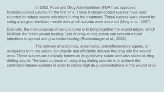 In 2002, Food and Drug Administration (FDA) has approved
triclosan-coated sutures for the first time. These triclosan-coated sutures have been
reported to reduce wound infections during the treatment. These sutures were placed by
using a surgical sterilized needle with which sutures were attached (Ming et al., 2007).
Basically, the main purpose of using sutures is to bring together the wound edges, which
facilitate the faster wound healing. Use of drug-eluting suture can prevent wound
infections to spread and give better healing (Rothenburger et al., 2002).
The delivery of antibiotics, anesthetics, anti-inflammatory agents, or
analgesics from the suture can directly and efficiently delivers the drug into the wound
area. These sutures are basically known as drug delivery suture and also called as drug
eluting suture. The basic purpose of using drug eluting sutures is to achieve the
controlled release systems in order to create high drug concentrations at the wound area.
 