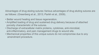 Advantages of drug eluting sutures Various advantages of drug eluting sutures are
as follows: (Greenberg et al., 2013; Parikh et al., 2009).
• Better wound healing and tissue regeneration.
• Amplified loading of drug and sustained drug delivery because of attached
porosity characteristic of the sutures.
• Discharge of extracellular matrix proteins, cytokines, anti-microbial,
anti-inflammatory, and pain management drugs to wound site.
• Mechanical properties of this unique suture do not compromise due to any
amendment procedure.
 