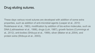 Drug eluting sutures.
These days various novel sutures are developed with addition of some extra
properties, such as addition of anti-microbial agents (Leaper et al., 2010;
Rodeheaver et al., 1983), modification by addition of bio-active molecules, such as
DNA (Labhasetwar et al., 1998), drugs (Loh, 1987), growth factors (Cummings et
al., 2012), anti-bodies (Shibuya et al., 1999), silver (Blaker et al.,2004), and
protein extra (Shibuya et al., 2003).
 