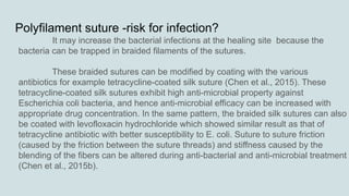 Polyfilament suture -risk for infection?
It may increase the bacterial infections at the healing site because the
bacteria can be trapped in braided filaments of the sutures.
These braided sutures can be modified by coating with the various
antibiotics for example tetracycline-coated silk suture (Chen et al., 2015). These
tetracycline-coated silk sutures exhibit high anti-microbial property against
Escherichia coli bacteria, and hence anti-microbial efficacy can be increased with
appropriate drug concentration. In the same pattern, the braided silk sutures can also
be coated with levofloxacin hydrochloride which showed similar result as that of
tetracycline antibiotic with better susceptibility to E. coli. Suture to suture friction
(caused by the friction between the suture threads) and stiffness caused by the
blending of the fibers can be altered during anti-bacterial and anti-microbial treatment
(Chen et al., 2015b).
 