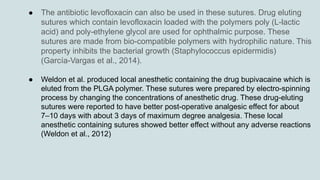 ● The antibiotic levofloxacin can also be used in these sutures. Drug eluting
sutures which contain levofloxacin loaded with the polymers poly (L-lactic
acid) and poly-ethylene glycol are used for ophthalmic purpose. These
sutures are made from bio-compatible polymers with hydrophilic nature. This
property inhibits the bacterial growth (Staphylococcus epidermidis)
(García-Vargas et al., 2014).
● Weldon et al. produced local anesthetic containing the drug bupivacaine which is
eluted from the PLGA polymer. These sutures were prepared by electro-spinning
process by changing the concentrations of anesthetic drug. These drug-eluting
sutures were reported to have better post-operative analgesic effect for about
7–10 days with about 3 days of maximum degree analgesia. These local
anesthetic containing sutures showed better effect without any adverse reactions
(Weldon et al., 2012)
 