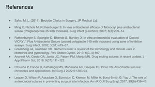 References
● Saha, M. L. (2018). Bedside Clinics in Surgery. JP Medical Ltd.
○
● Ming X, Nichols M, Rothenburger S. In vivo antibacterial efficacy of Monocryl plus antibacterial
suture (Poliglecaprone 25 with triclosan). Surg Infect (Larchmt), 2007; 8(2):209–14.
○
● Rothenburger S, Spangler D, Bhende S, Burkley D. In vitro antimicrobial evaluation of Coated
VICRYL* Plus Antibacterial Suture (coated polyglactin 910 with triclosan) using zone of inhibition
assays. Surg Infect, 2002; 3(S1):s79–87.
● Greenberg JA, Goldman RH. Barbed suture: a review of the technology and clinical uses in
obstetrics and gynecology. Rev Obstet Gynec, 2013; 6(3–4):107.
● Anureet AA, Geeta GA, Janita JC, Param PM, Manju MN. Drug eluting sutures: A recent update. J
Appl Pharm Sci, 2019; 9(07):111–123.
○
● D’Cunha P, Pande B, Kathalagiri MS, Moharana AK, Deepak TS, Pinto CS. Absorbable sutures:
chronicles and applications. Int Surg J 2022;9:1383-94.
○
● Leaper D, Wilson P, Assadian O, Edmiston C, Kiernan M, Miller A, Bond-Smith G, Yap J. The role of
antimicrobial sutures in preventing surgical site infection. Ann R Coll Surg Engl, 2017; 99(6):439–43.
 