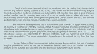 Surgical suture are the medical devices, which are used for binding body tissues in the
case of any medical apathy (Dennis et al., 2016). The sutures can be secured by using surgical
knots. Looking from medieval era to present suture along with needles have seen a great changes,
earlier needles used for suturing were made of bones or metals (copper, silver, aluminum, and
bronze wire), and sutures were developed from plant parts (hemp, cotton, and flax) and animals
parts (tendons, hair, arteries, nerves, muscle strips, catgut, and silk).
The medieval data reports the use of sutures from past 3,000 BC in Egypt where suturing
of mummy is reported in 1,100 BC (Mysore, 2012). Nowadays sutures are made synthetically like
absorbable sutures (poly-dioxanone, poly-glycolic acid, monocryl polymer, and poly-lactic acid) as
well as the non-absorbable (nylon, poly-ester, and poly-propylene) (Champeau et al., 2017). The
absorbable sutures are fragmented by different methods, such as hydrolysis and proteolytic
enzymatic degradation. The suture degradation depends upon its material varying from few days
to weeks.
As per Acharya Sushruta an ancient Indian surgery, has explained the use of various
surgical procedures, such as the use of horsehair, leather, and cotton as sutures for wound
closure. Some cultures also used the ants and beetles as sutures for wound closing.
 