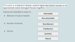 The suture is a strand or thread, used to ligate (tie) blood vessels or to
approximate (sew) damaged tissues together.
Sutures are classified on basis of,
● Behavior of suture material
● Number of strands
● Source
Absorbable
Non-absorbable
Monofilament
Natural
Polyfilament
Synthetic
 