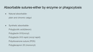 Absorbable sutures-either by enzyme or phagocytosis
● Natural absorbable-
plain and chromic catgut
● Synthetic absorbable-
Polyglycolic acid(dexon)
Polyglactin 910(vicryl)
Polyglactin 910 rapid (vicryl rapid)
Polydioxanone suture (PDS)
Polyglecapron 25 (monocryl)
 