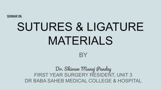 SUTURES & LIGATURE
MATERIALS
BY
Dr. Shivam Manoj Pandey
FIRST YEAR SURGERY RESIDENT, UNIT 3
DR BABA SAHEB MEDICAL COLLEGE & HOSPITAL
SEMINAR ON,
 
