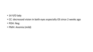 • 14 Y/O lady
• CC: decreased vision in both eyes especially OS since 2 weeks ago
• POH: Neg
• PMH: Anemia (mild)
 