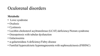 Oculorenal disorders
Metabolic
• Lowe syndrome
• Oxalosis
• Cystinosis
• Lecithin cholesterol acyltransferase (LCAT) deficiency/Norum syndrome
• Osteopetrosis with tubular dysfunction
• Galactosemia
• α-galactosidase A deficiency/Fabry disease
• Familial hypercalciuric hypomagnesemia with nephrocalcinosis (FHHNC)
 