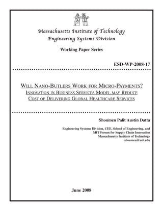 Massachusetts Institute of Technology
          Engineering Systems Division

               Working Paper Series


                                                   ESD-WP-2008-17



WILL NANO-BUTLERS WORK FOR MICRO-PAYMENTS?
 INNOVATION IN BUSINESS SERVICES MODEL MAY REDUCE
  COST OF DELIVERING GLOBAL HEALTHCARE SERVICES



                                         Shoumen Palit Austin Datta
                Engineering Systems Division, CEE, School of Engineering, and
                                    MIT Forum for Supply Chain Innovation
                                        Massachusetts Institute of Technology
                                                           shoumen@mit.edu




                      June 2008
 