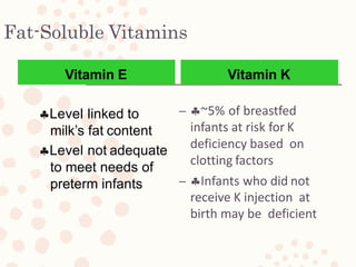 Fat-Soluble Vitamins
– ~5% of breastfed
infants at risk for K
deficiency based on
clotting factors
– Infants who did not
receive K injection at
birth may be deficient
Vitamin E
Level linked to
milk’s fat content
Level not adequate
to meet needs of
preterm infants
Vitamin K
 