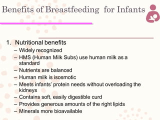 Benefits of Breastfeeding for Infants
1. Nutritional benefits
– Widely recognized
– HMS (Human Milk Subs) use human milk as a
standard
– Nutrients are balanced
– Human milk is isosmotic
– Meets infants’ protein needs without overloading the
kidneys
– Contains soft, easily digestible curd
– Provides generous amounts of the right lipids
– Minerals more bioavailable
 