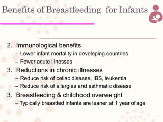 Benefits of Breastfeeding for Infants
2. Immunological benefits
– Lower infant mortality in developing countries
– Fewer acute illnesses
3. Reductions in chronic illnesses
– Reduce risk of celiac disease, IBS, leukemia
– Reduce risk of allergies and asthmatic disease
3. Breastfeeding & childhood overweight
– Typically breastfed infants are leaner at 1 year ofage
 