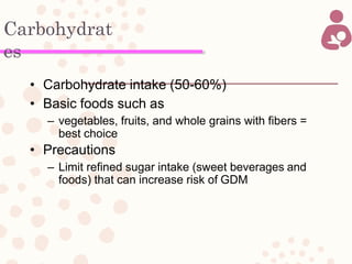 Carbohydrat
es
• Carbohydrate intake (50-60%)
• Basic foods such as
– vegetables, fruits, and whole grains with fibers =
best choice
• Precautions
– Limit refined sugar intake (sweet beverages and
foods) that can increase risk of GDM
 