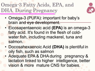 Omega-3 Fatty Acids, EPA, and
DHA During Pregnancy
• Omega-3 (PUFA): important for baby’s
brain and eye development.
• Eicosapentaenoic acid (EPA) is an omega-3
fatty acid. It's found in the flesh of cold-
water fish, including mackerel, tuna and
salmon.
• Docosahexaenoic Acid (DHA) is plentiful in
oily fish, such as salmon
• Adequate EPA & DHA during pregnancy &
lactation linked to higher intelligence, better
vision & more mature CNS for babies.
 
