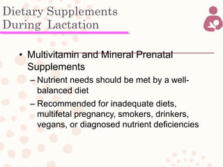 Dietary Supplements
During Lactation
• Multivitamin and Mineral Prenatal
Supplements
– Nutrient needs should be met by a well-
balanced diet
– Recommended for inadequate diets,
multifetal pregnancy, smokers, drinkers,
vegans, or diagnosed nutrient deficiencies
 