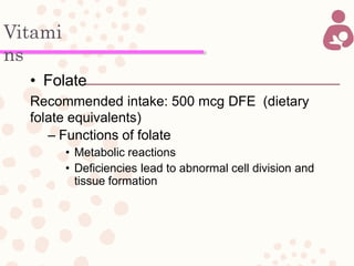 Vitami
ns
• Folate
Recommended intake: 500 mcg DFE (dietary
folate equivalents)
– Functions of folate
• Metabolic reactions
• Deficiencies lead to abnormal cell division and
tissue formation
 