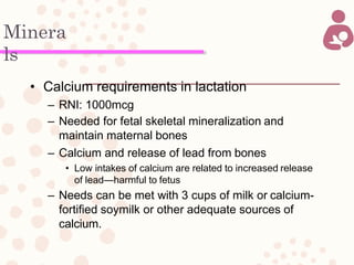 Minera
ls
• Calcium requirements in lactation
– RNI: 1000mcg
– Needed for fetal skeletal mineralization and
maintain maternal bones
– Calcium and release of lead from bones
• Low intakes of calcium are related to increased release
of lead—harmful to fetus
– Needs can be met with 3 cups of milk or calcium-
fortified soymilk or other adequate sources of
calcium.
 