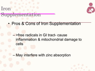 Iron
Supplementation
• Pros & Cons of Iron Supplementation
– >free radicals in GI tract- cause
inflammation & mitochondrial damage to
cells
– May interfere with zinc absorption
 