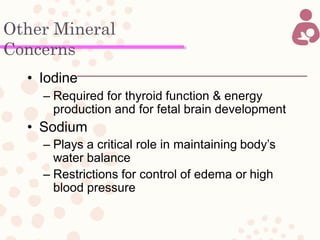 Other Mineral
Concerns
• Iodine
– Required for thyroid function & energy
production and for fetal brain development
• Sodium
– Plays a critical role in maintaining body’s
water balance
– Restrictions for control of edema or high
blood pressure
 