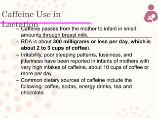 Caffeine Use in
Lactation– Caffeine passes from the mother to infant in small
amounts through breast milk.
– RDA is about 300 milligrams or less per day, whichis
about 2 to 3 cups of coffee).
– Irritability, poor sleeping patterns, fussiness, and
jitteriness have been reported in infants of mothers with
very high intakes of caffeine, about 10 cups of coffee or
more per day.
– Common dietary sources of caffeine include the
following: coffee, sodas, energy drinks, tea and
chocolate.
 
