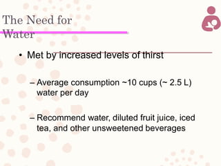 The Need for
Water
• Met by increased levels of thirst
– Average consumption ~10 cups (~ 2.5 L)
water per day
– Recommend water, diluted fruit juice, iced
tea, and other unsweetened beverages
 
