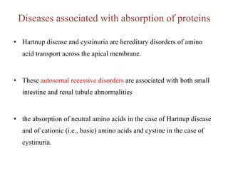 Diseases associated with absorption of proteins
• Hartnup disease and cystinuria are hereditary disorders of amino
acid transport across the apical membrane.
• These autosomal recessive disorders are associated with both small
intestine and renal tubule abnormalities
• the absorption of neutral amino acids in the case of Hartnup disease
and of cationic (i.e., basic) amino acids and cystine in the case of
cystinuria.
 