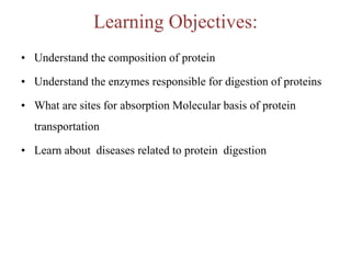 Learning Objectives:
• Understand the composition of protein
• Understand the enzymes responsible for digestion of proteins
• What are sites for absorption Molecular basis of protein
transportation
• Learn about diseases related to protein digestion
 
