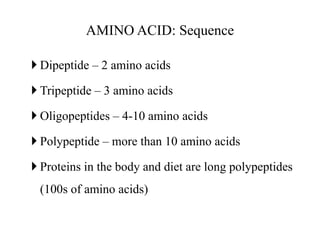 AMINO ACID: Sequence
 Dipeptide – 2 amino acids
 Tripeptide – 3 amino acids
 Oligopeptides – 4-10 amino acids
 Polypeptide – more than 10 amino acids
 Proteins in the body and diet are long polypeptides
(100s of amino acids)
 
