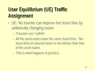 User Equilibrium (UE) Traffic
Assignment
• UE: No traveler can improve her travel time by
unilaterally changing routes
– Travelers are “selfish”
– All the used routes have the same travel time. The
travel time of unused routes is not shorter than that
of the used routes.
– This is what happens in practice.

12

 