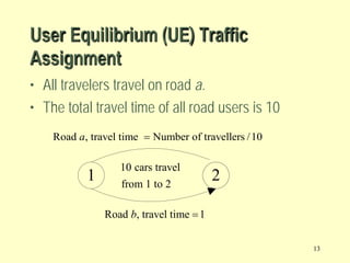 User Equilibrium (UE) Traffic
Assignment
• All travelers travel on road a.
• The total travel time of all road users is 10
Road a, travel time = Number of travellers / 10

1

10 cars travel
from 1 to 2

2

Road b, travel time = 1
13

 