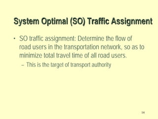 System Optimal (SO) Traffic Assignment
• SO traffic assignment: Determine the flow of
road users in the transportation network, so as to
minimize total travel time of all road users.
– This is the target of transport authority

14

 