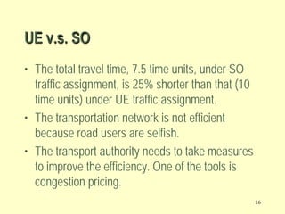 UE v.s. SO
• The total travel time, 7.5 time units, under SO
traffic assignment, is 25% shorter than that (10
time units) under UE traffic assignment.
• The transportation network is not efficient
because road users are selfish.
• The transport authority needs to take measures
to improve the efficiency. One of the tools is
congestion pricing.
16

 