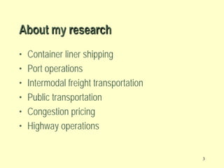 About my research
•
•
•
•
•
•

Container liner shipping
Port operations
Intermodal freight transportation
Public transportation
Congestion pricing
Highway operations

3

 